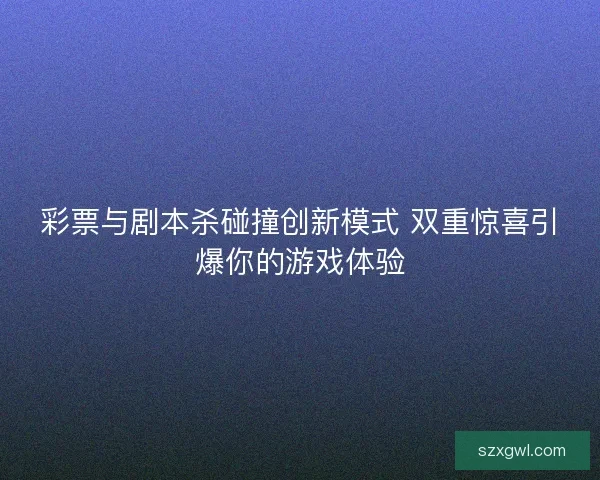 彩票与剧本杀碰撞创新模式 双重惊喜引爆你的游戏体验