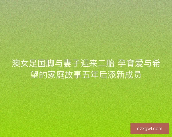 澳女足国脚与妻子迎来二胎 孕育爱与希望的家庭故事五年后添新成员