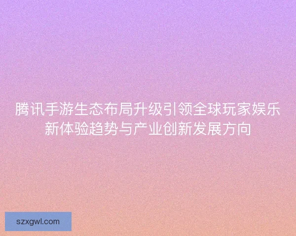 腾讯手游生态布局升级引领全球玩家娱乐新体验趋势与产业创新发展方向